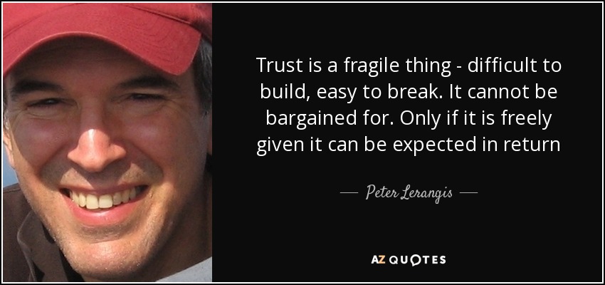 Trust is a fragile thing - difficult to build, easy to break. It cannot be bargained for. Only if it is freely given it can be expected in return - Peter Lerangis