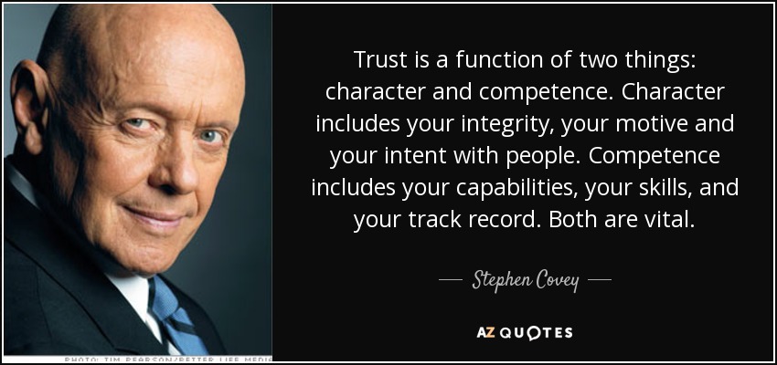 Trust is a function of two things: character and competence. Character includes your integrity, your motive and your intent with people. Competence includes your capabilities, your skills, and your track record. Both are vital. - Stephen Covey