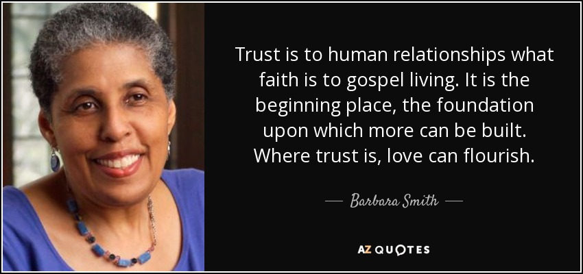 Trust is to human relationships what faith is to gospel living. It is the beginning place, the foundation upon which more can be built. Where trust is, love can flourish. - Barbara Smith