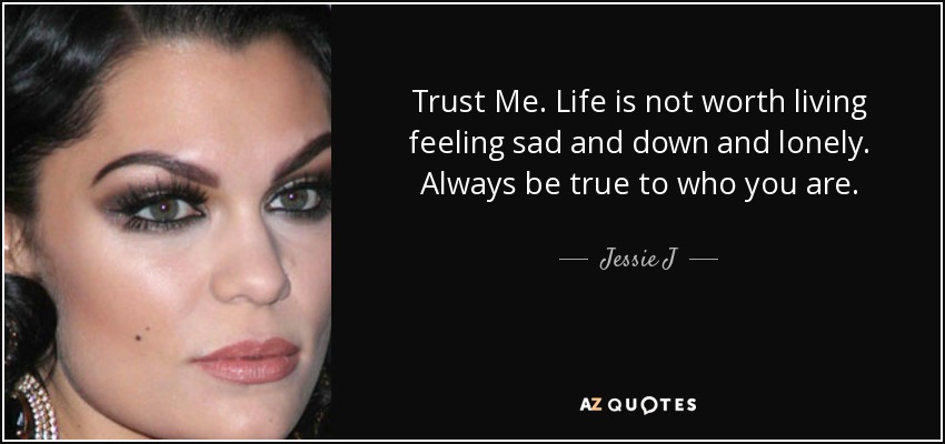 Trust Me. Life is not worth living feeling sad and down and lonely. Always be true to who you are. - Jessie J