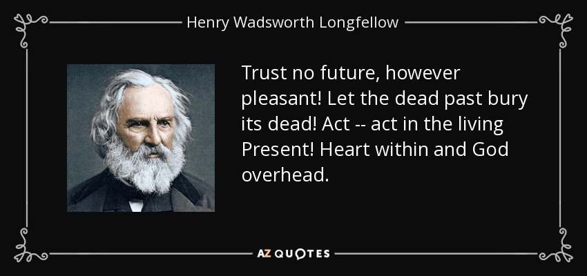 Trust no future, however pleasant! Let the dead past bury its dead! Act -- act in the living Present! Heart within and God overhead. - Henry Wadsworth Longfellow