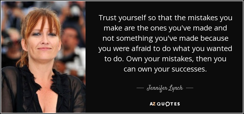 Trust yourself so that the mistakes you make are the ones you've made and not something you've made because you were afraid to do what you wanted to do. Own your mistakes, then you can own your successes. - Jennifer Lynch