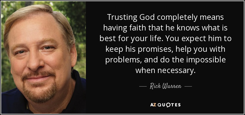 Trusting God completely means having faith that he knows what is best for your life. You expect him to keep his promises, help you with problems, and do the impossible when necessary. - Rick Warren