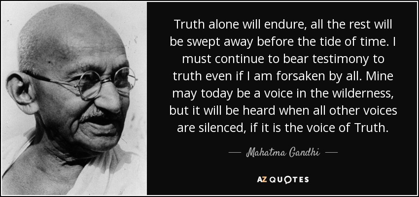 Truth alone will endure, all the rest will be swept away before the tide of time. I must continue to bear testimony to truth even if I am forsaken by all. Mine may today be a voice in the wilderness, but it will be heard when all other voices are silenced, if it is the voice of Truth. - Mahatma Gandhi