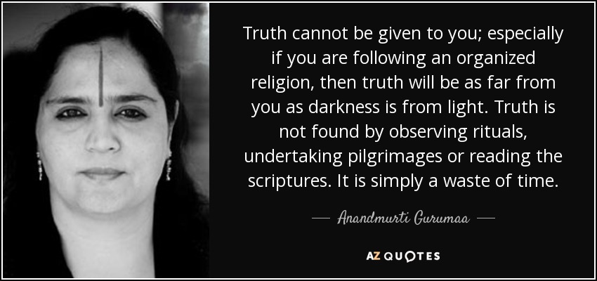Truth cannot be given to you; especially if you are following an organized religion, then truth will be as far from you as darkness is from light. Truth is not found by observing rituals, undertaking pilgrimages or reading the scriptures. It is simply a waste of time. - Anandmurti Gurumaa