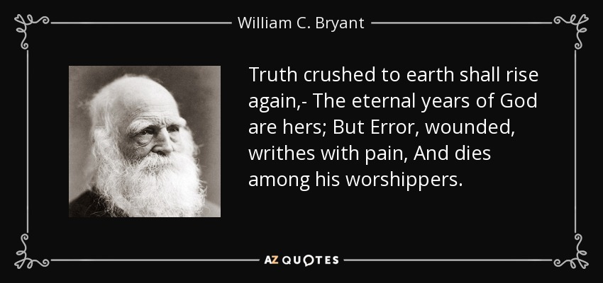Truth crushed to earth shall rise again,- The eternal years of God are hers; But Error, wounded, writhes with pain, And dies among his worshippers. - William C. Bryant