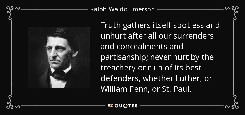 Truth gathers itself spotless and unhurt after all our surrenders and concealments and partisanship; never hurt by the treachery or ruin of its best defenders, whether Luther, or William Penn, or St. Paul. - Ralph Waldo Emerson