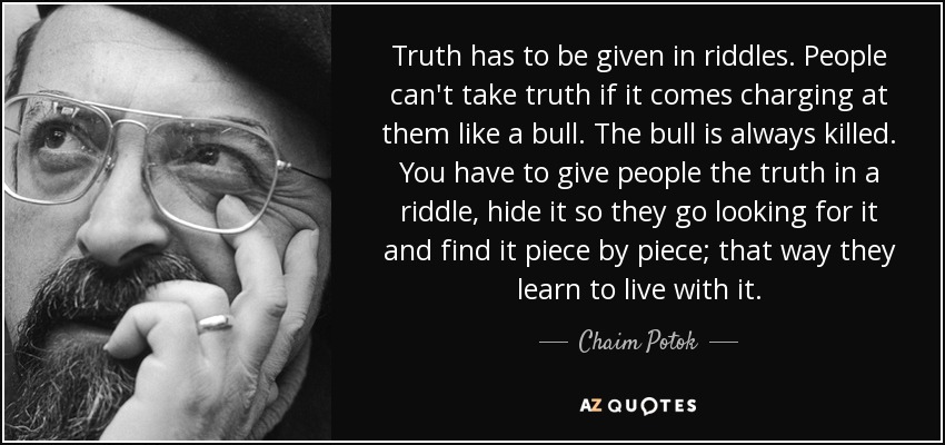 Truth has to be given in riddles. People can't take truth if it comes charging at them like a bull. The bull is always killed. You have to give people the truth in a riddle, hide it so they go looking for it and find it piece by piece; that way they learn to live with it. - Chaim Potok