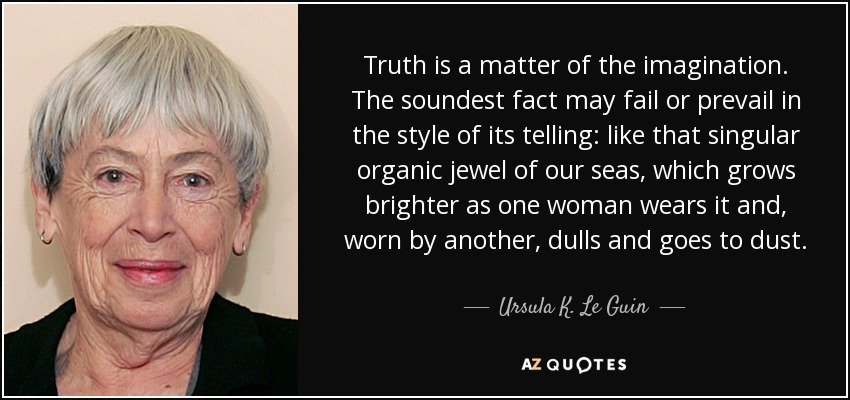 Truth is a matter of the imagination. The soundest fact may fail or prevail in the style of its telling: like that singular organic jewel of our seas, which grows brighter as one woman wears it and, worn by another, dulls and goes to dust. - Ursula K. Le Guin