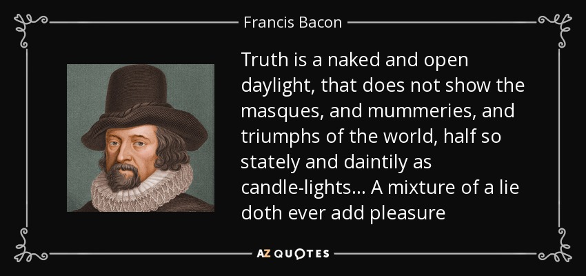 Truth is a naked and open daylight, that does not show the masques, and mummeries, and triumphs of the world, half so stately and daintily as candle-lights. . . A mixture of a lie doth ever add pleasure - Francis Bacon
