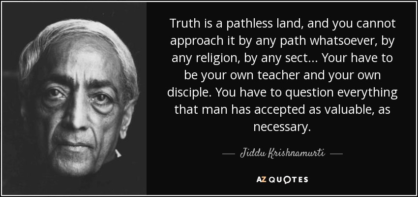 Truth is a pathless land, and you cannot approach it by any path whatsoever, by any religion, by any sect ... Your have to be your own teacher and your own disciple. You have to question everything that man has accepted as valuable, as necessary. - Jiddu Krishnamurti