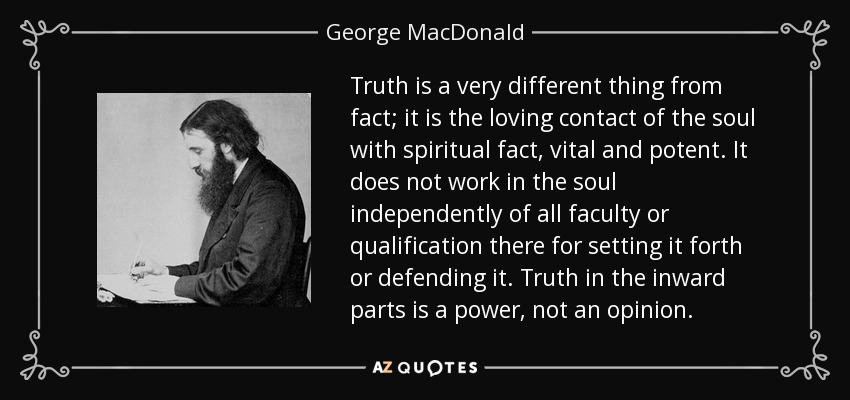 Truth is a very different thing from fact; it is the loving contact of the soul with spiritual fact, vital and potent. It does not work in the soul independently of all faculty or qualification there for setting it forth or defending it. Truth in the inward parts is a power, not an opinion. - George MacDonald