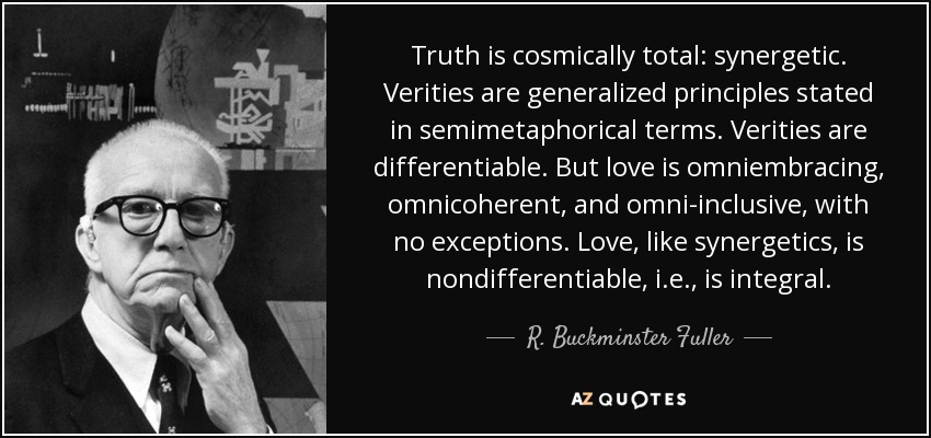 Truth is cosmically total: synergetic. Verities are generalized principles stated in semimetaphorical terms. Verities are differentiable. But love is omniembracing, omnicoherent, and omni-inclusive, with no exceptions. Love, like synergetics, is nondifferentiable, i.e., is integral. - R. Buckminster Fuller