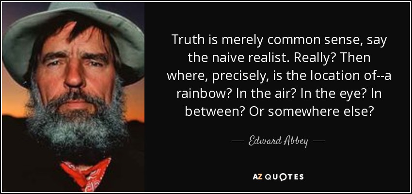 Truth is merely common sense, say the naive realist. Really? Then where, precisely, is the location of--a rainbow? In the air? In the eye? In between? Or somewhere else? - Edward Abbey