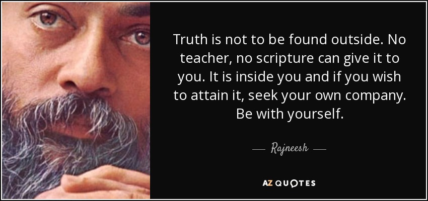 Truth is not to be found outside. No teacher, no scripture can give it to you. It is inside you and if you wish to attain it, seek your own company. Be with yourself. - Rajneesh