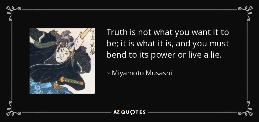 Truth is not what you want it to be; it is what it is, and you must bend to its power or live a lie. - Miyamoto Musashi