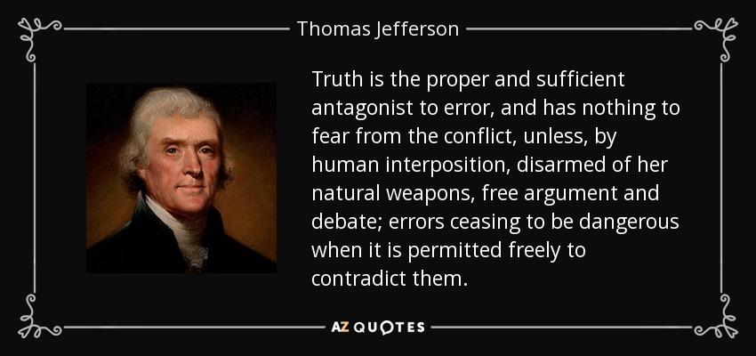 Truth is the proper and sufficient antagonist to error, and has nothing to fear from the conflict, unless, by human interposition, disarmed of her natural weapons, free argument and debate; errors ceasing to be dangerous when it is permitted freely to contradict them. - Thomas Jefferson