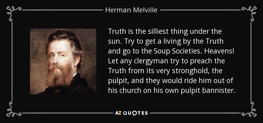 Truth is the silliest thing under the sun. Try to get a living by the Truth and go to the Soup Societies. Heavens! Let any clergyman try to preach the Truth from its very stronghold, the pulpit, and they would ride him out of his church on his own pulpit bannister. - Herman Melville