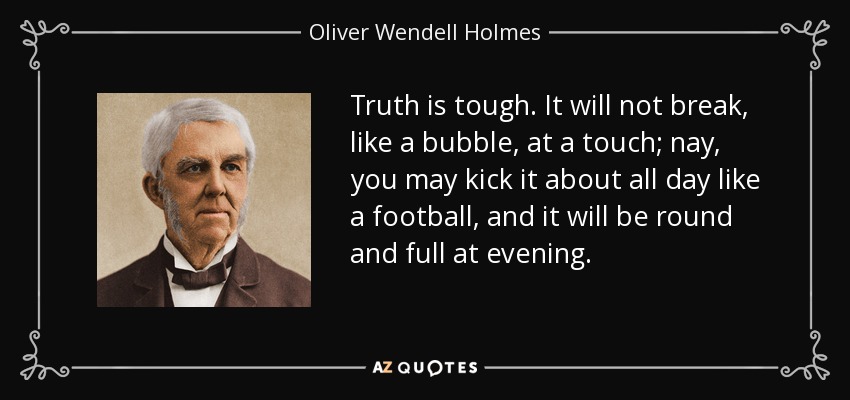 Truth is tough. It will not break, like a bubble, at a touch; nay, you may kick it about all day like a football, and it will be round and full at evening. - Oliver Wendell Holmes Sr. 