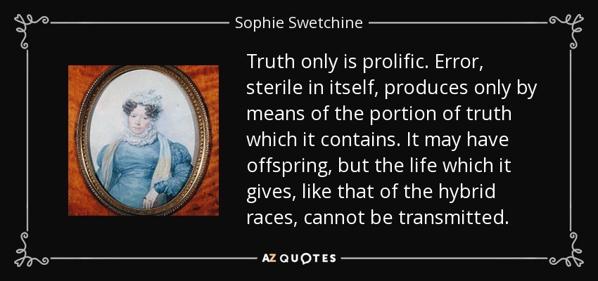 Truth only is prolific. Error, sterile in itself, produces only by means of the portion of truth which it contains. It may have offspring, but the life which it gives, like that of the hybrid races, cannot be transmitted. - Sophie Swetchine