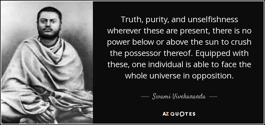 Truth, purity, and unselfishness wherever these are present, there is no power below or above the sun to crush the possessor thereof. Equipped with these, one individual is able to face the whole universe in opposition. - Swami Vivekananda