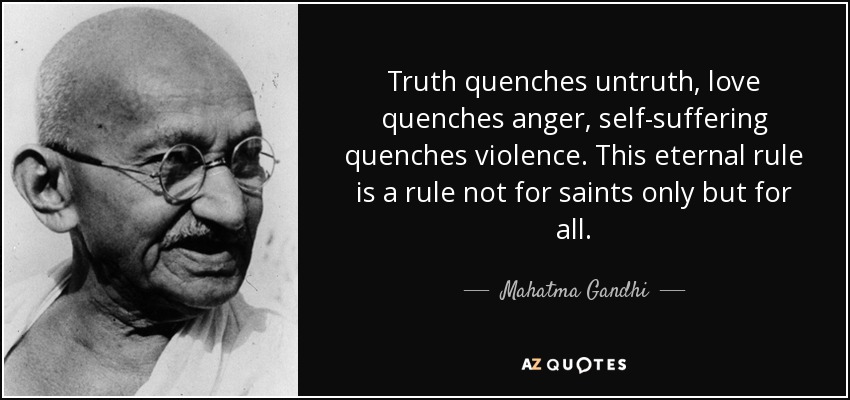 Truth quenches untruth, love quenches anger, self-suffering quenches violence. This eternal rule is a rule not for saints only but for all. - Mahatma Gandhi