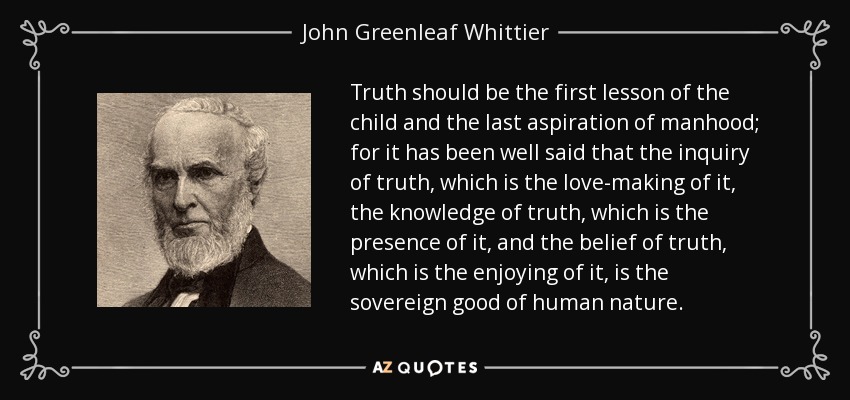 Truth should be the first lesson of the child and the last aspiration of manhood; for it has been well said that the inquiry of truth, which is the love-making of it, the knowledge of truth, which is the presence of it, and the belief of truth, which is the enjoying of it, is the sovereign good of human nature. - John Greenleaf Whittier