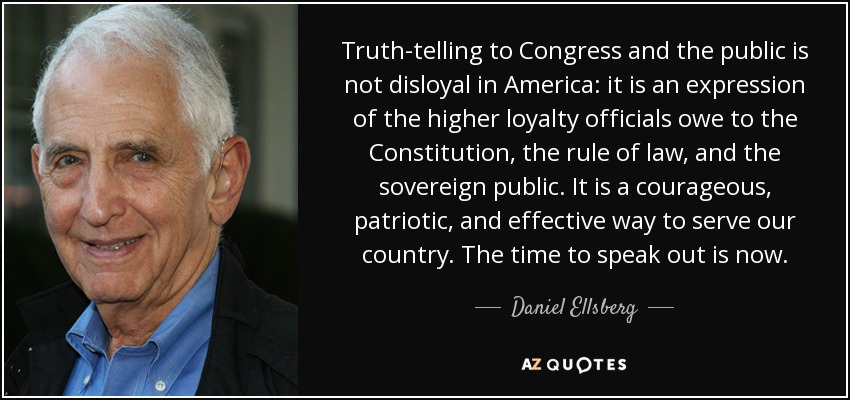 Truth-telling to Congress and the public is not disloyal in America: it is an expression of the higher loyalty officials owe to the Constitution, the rule of law, and the sovereign public. It is a courageous, patriotic, and effective way to serve our country. The time to speak out is now. - Daniel Ellsberg