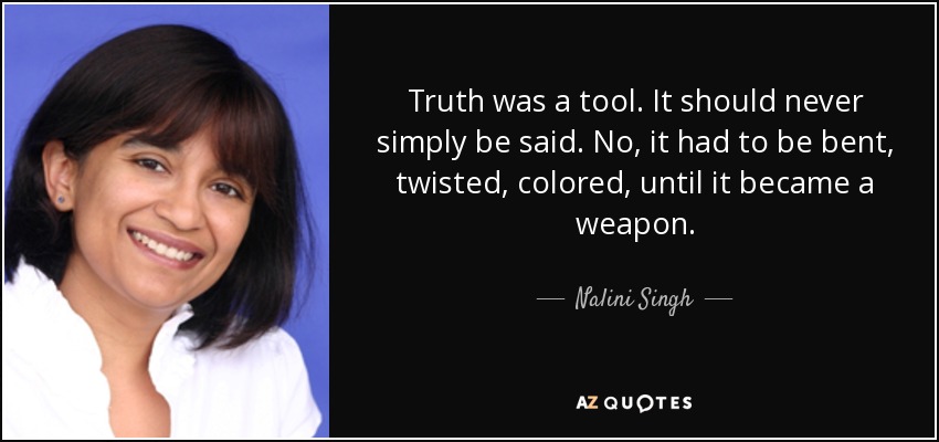Truth was a tool. It should never simply be said. No, it had to be bent, twisted, colored, until it became a weapon. - Nalini Singh