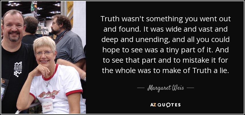 Truth wasn't something you went out and found. It was wide and vast and deep and unending, and all you could hope to see was a tiny part of it. And to see that part and to mistake it for the whole was to make of Truth a lie. - Margaret Weis