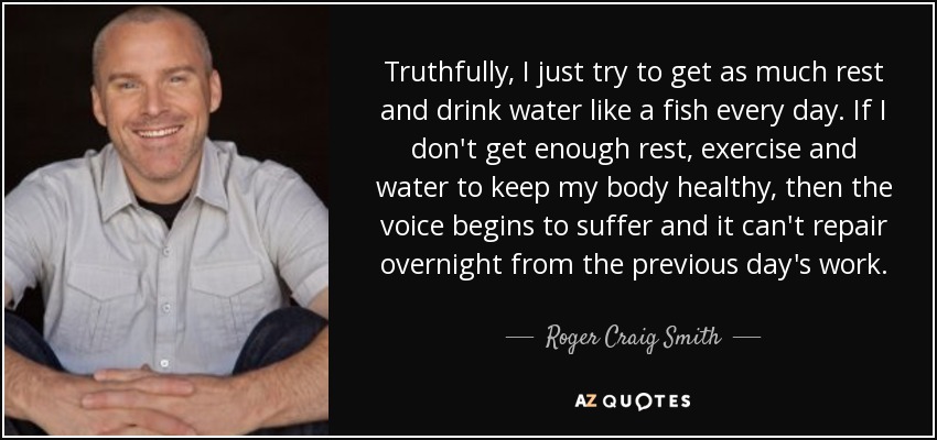 Truthfully, I just try to get as much rest and drink water like a fish every day. If I don't get enough rest, exercise and water to keep my body healthy, then the voice begins to suffer and it can't repair overnight from the previous day's work. - Roger Craig Smith