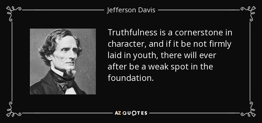 Truthfulness is a cornerstone in character, and if it be not firmly laid in youth, there will ever after be a weak spot in the foundation. - Jefferson Davis