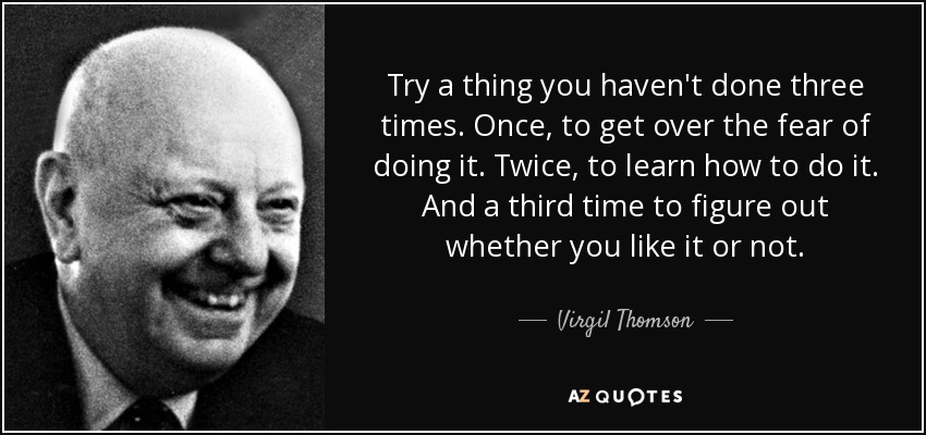 Try a thing you haven't done three times. Once, to get over the fear of doing it. Twice, to learn how to do it. And a third time to figure out whether you like it or not. - Virgil Thomson