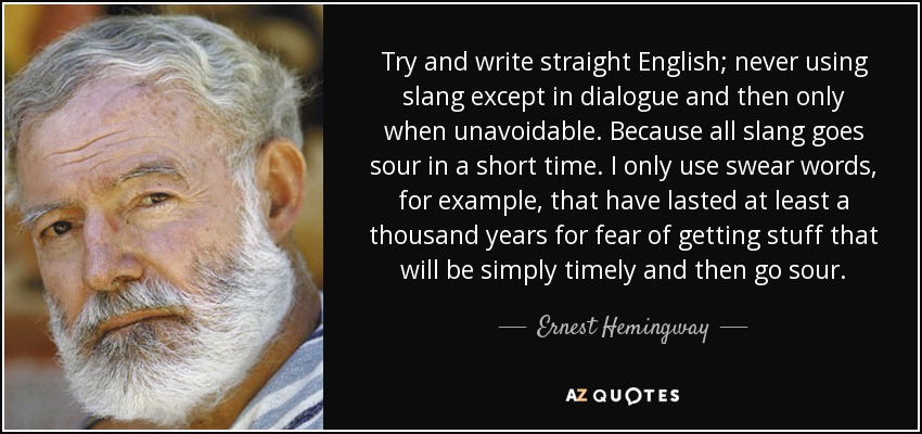 Try and write straight English; never using slang except in dialogue and then only when unavoidable. Because all slang goes sour in a short time. I only use swear words, for example, that have lasted at least a thousand years for fear of getting stuff that will be simply timely and then go sour. - Ernest Hemingway