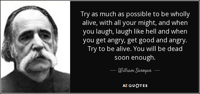 Try as much as possible to be wholly alive, with all your might, and when you laugh, laugh like hell and when you get angry, get good and angry. Try to be alive. You will be dead soon enough. - William Saroyan