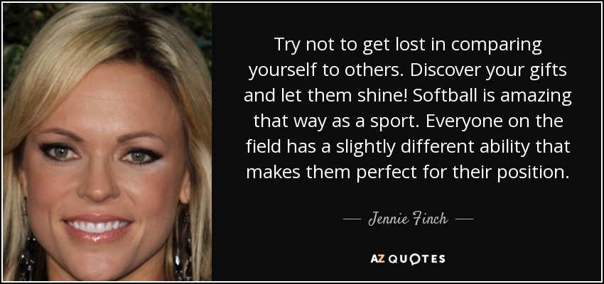 Try not to get lost in comparing yourself to others. Discover your gifts and let them shine! Softball is amazing that way as a sport. Everyone on the field has a slightly different ability that makes them perfect for their position. - Jennie Finch