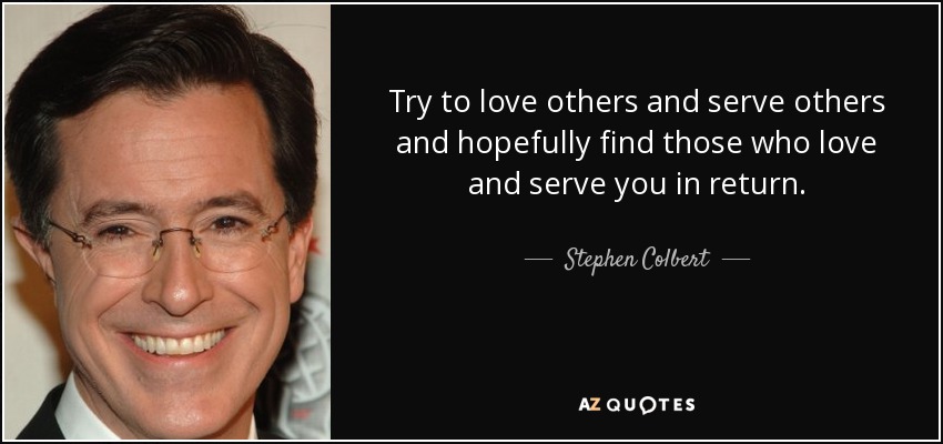 Try to love others and serve others and hopefully find those who love and serve you in return. - Stephen Colbert