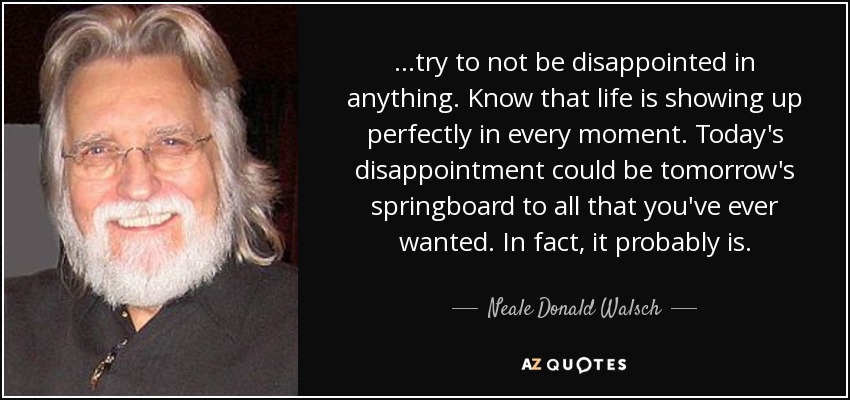 ...try to not be disappointed in anything. Know that life is showing up perfectly in every moment. Today's disappointment could be tomorrow's springboard to all that you've ever wanted. In fact, it probably is. - Neale Donald Walsch