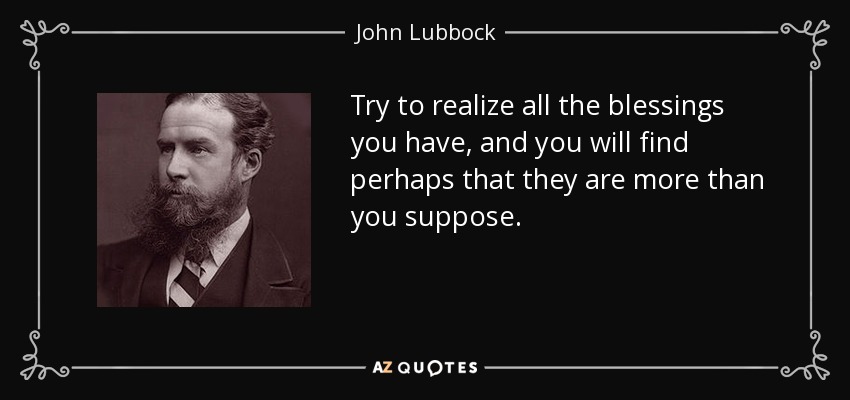 Try to realize all the blessings you have, and you will find perhaps that they are more than you suppose. - John Lubbock