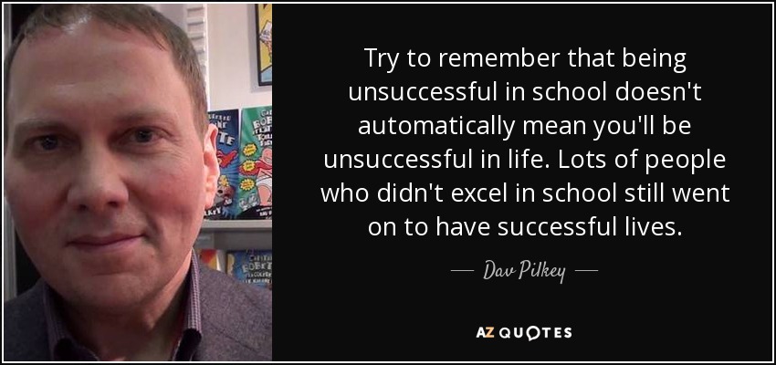Try to remember that being unsuccessful in school doesn't automatically mean you'll be unsuccessful in life. Lots of people who didn't excel in school still went on to have successful lives. - Dav Pilkey