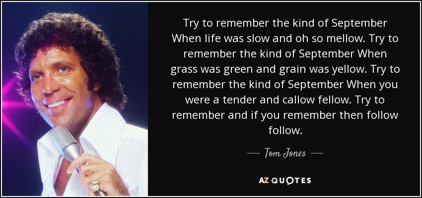 Try to remember the kind of September When life was slow and oh so mellow. Try to remember the kind of September When grass was green and grain was yellow. Try to remember the kind of September When you were a tender and callow fellow. Try to remember and if you remember then follow follow. - Tom Jones
