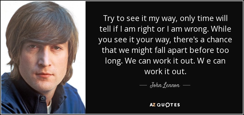 Try to see it my way, only time will tell if I am right or I am wrong. While you see it your way, there's a chance that we might fall apart before too long. We can work it out. W e can work it out. - John Lennon