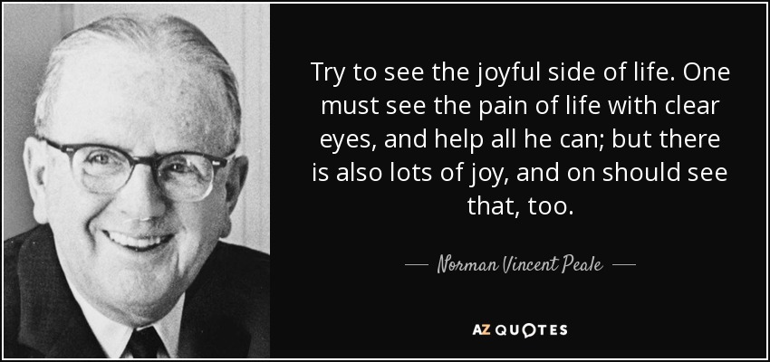 Try to see the joyful side of life. One must see the pain of life with clear eyes, and help all he can; but there is also lots of joy, and on should see that, too. - Norman Vincent Peale