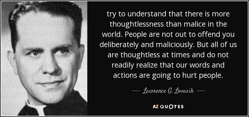 try to understand that there is more thoughtlessness than malice in the world. People are not out to offend you deliberately and maliciously. But all of us are thoughtless at times and do not readily realize that our words and actions are going to hurt people. - Lawrence G. Lovasik