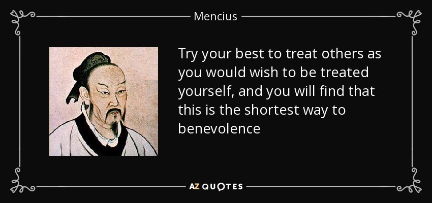Try your best to treat others as you would wish to be treated yourself, and you will find that this is the shortest way to benevolence - Mencius