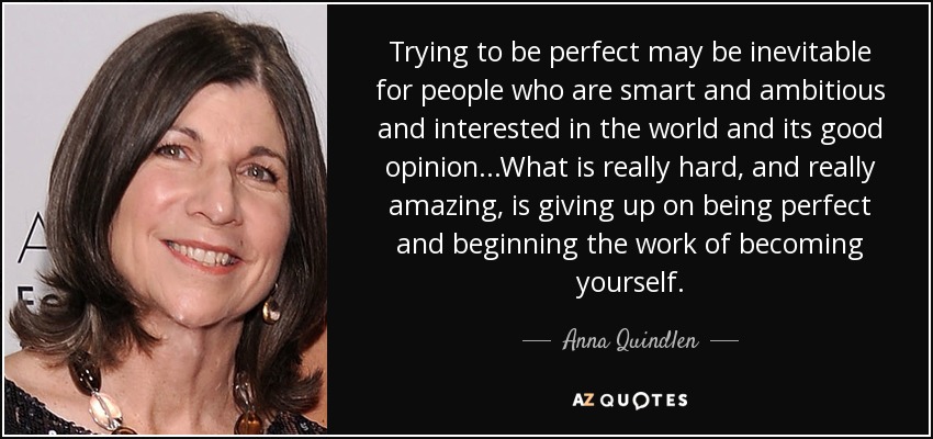 Trying to be perfect may be inevitable for people who are smart and ambitious and interested in the world and its good opinion...What is really hard, and really amazing, is giving up on being perfect and beginning the work of becoming yourself. - Anna Quindlen