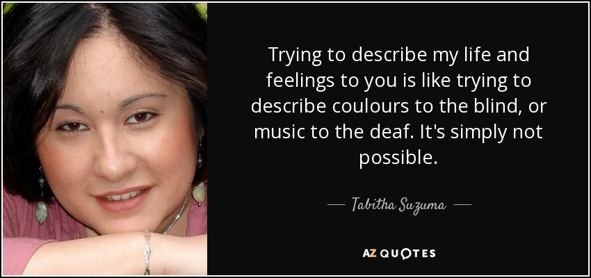 Trying to describe my life and feelings to you is like trying to describe coulours to the blind, or music to the deaf. It's simply not possible. - Tabitha Suzuma