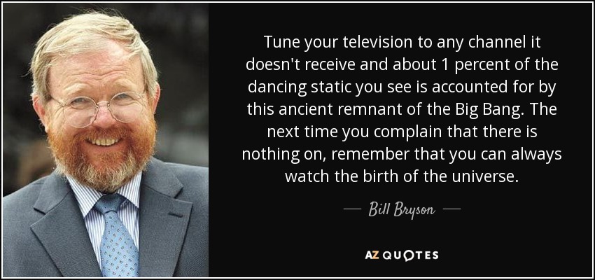 Tune your television to any channel it doesn't receive and about 1 percent of the dancing static you see is accounted for by this ancient remnant of the Big Bang. The next time you complain that there is nothing on, remember that you can always watch the birth of the universe. - Bill Bryson