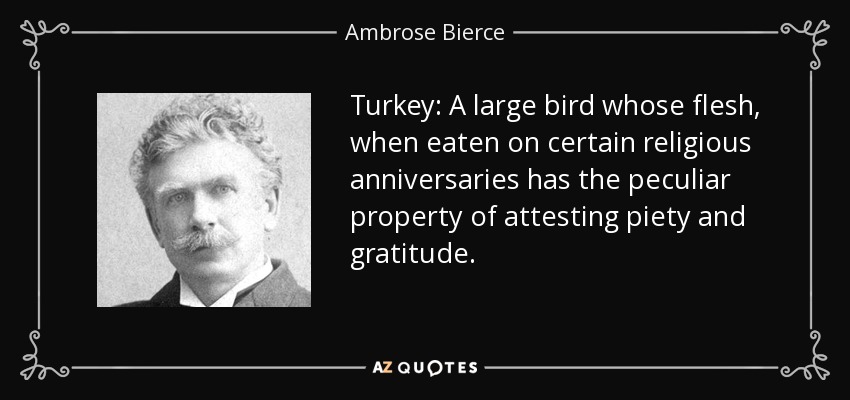 Turkey: A large bird whose flesh, when eaten on certain religious anniversaries has the peculiar property of attesting piety and gratitude. - Ambrose Bierce