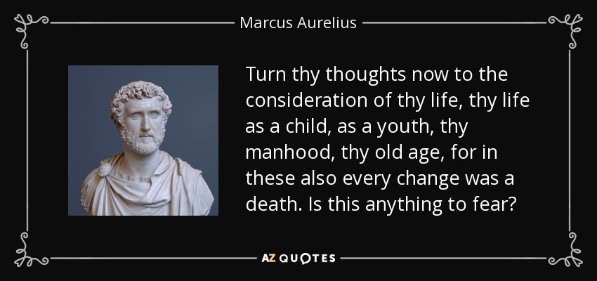 Turn thy thoughts now to the consideration of thy life, thy life as a child, as a youth, thy manhood, thy old age, for in these also every change was a death. Is this anything to fear? - Marcus Aurelius